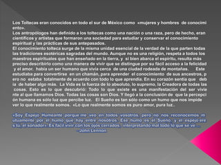 Los Toltecas eran conocidos en todo el sur de México como «mujeres y hombres de conocimi
ento».
Los antropólogos han definido a los toltecas como una nación o una raza, pero de hecho, eran
científicos y artistas que formaron una sociedad para estudiar y conservar el conocimiento
espiritual y las prácticas de sus antepasados.
El conocimiento tolteca surge de la misma unidad esencial de la verdad de la que parten todas
las tradiciones esotéricas sagradas del mundo. Aunque no es una religión, respeta a todos los
maestros espirituales que han enseñado en la tierra, y si bien abarca el espíritu, resulta más
preciso describirlo como una manera de vivir que se distingue por su fácil acceso a la felicidad
y el amor. había un ser humano que vivía cerca de una ciudad rodeada de montañas. Este
estudiaba para convertirse en un chamán, para aprender el conocimiento de sus ancestros, p
ero no estaba totalmente de acuerdo con todo lo que aprendía. En su corazón sentía que deb
ía de haber algo más. La Vida es la fuerza de lo absoluto, lo supremo, la Creadora de todas las
cosas. Esto es lo que descubrió: Todo lo que existe es una manifestación del ser vivie
nte al que llamamos Dios. Todas las cosas son Dios. Y llegó a la conclusión de que la percepci
ón humana es sólo luz que percibe luz. El Sueño es tan sólo como un humo que nos impide
ver lo que realmente somos. «Lo que realmente somos es puro amor, pura luz..
 