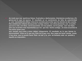  de modo que nos sentimos falsos, frustrados y deshonestos. Intentamos ocultarnos y fin
gimos ser lo que no somos. El resultado es un sentimiento de falta de autenticidad
y una necesidad de utilizar máscaras sociales para evitar que los demás se den cuenta.
Has establecido millares de acuerdos contigo mismo, con otras personas, con el sueño
que es tu vida, con Dios, con la sociedad, con tus padres, con tu pareja, con tus hijos;
pero los acuerdos más importantes son los que has hecho contigo , en esos acuerdos te
has dicho quien eres,
qué sientes, qué crees y cómo debes comportarte. El resultado es lo que llamas tu
personalidad: «Esto es lo que soy. Esto es lo que creo. Soy capaz de hacer ciertas cosas
y hay otras que no puedo hacer. Esto es real y lo otro es fantasía; esto es posible y
aquello es imposible»,
 