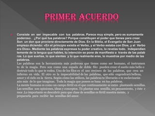  Consiste en ser impecable con tus palabras. Parece muy simple, pero es sumamente
poderoso. ¿Por qué tus palabras? Porque constituyen el poder que tienes para crear.
Son un don que proviene directamente de Dios. En la Biblia, el Evangelio de San Juan
empieza diciendo: «En el principio existía el Verbo, y el Verbo estaba con Dios, y el Verbo
era Dios». Mediante las palabras expresas tu poder creativo, lo revelas todo. Independien
temente de la lengua que hables, tu intención se pone de manifiesto a través de las palab
ras. Lo que sueñas, lo que sientes y lo que realmente eres, lo muestras por medio de las
palabras.
Las palabras son la herramienta más poderosa que tienes como ser humano, el instrumen
to de la magia. Pero son como una espada de doble filo: pueden crear el sueño más bello o
destruir todo lo que te rodea. Uno de los filos es el uso erróneo de las palabras, que crea un
infierno en vida. El otro es la impecabilidad de las palabras, que sólo engendrará belleza,
amor y el cielo en la tierra. Según cómo las utilices, las palabras te liberarán o te esclavizarán
aún más de lo que imaginas. Toda la magia que posees se basa en tus palabras.
La mente humana es como un campo fértil en el que continuamente se están plantando semillas.
Las semillas son opiniones, ideas y conceptos. Tú plantas una semilla, un pensamiento, y éste c
rece .Lo importante es descubrir para que clase de semillas es fértil nuestra mente, y
prepararla para recibir las semillas del amor.
 