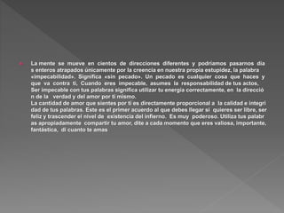  La mente se mueve en cientos de direcciones diferentes y podríamos pasarnos día
s enteros atrapados únicamente por la creencia en nuestra propia estupidez, la palabra
«impecabilidad». Significa «sin pecado». Un pecado es cualquier cosa que haces y
que va contra ti, Cuando eres impecable, asumes la responsabilidad de tus actos,
Ser impecable con tus palabras significa utilizar tu energía correctamente, en la direcció
n de la verdad y del amor por ti mismo.
La cantidad de amor que sientes por ti es directamente proporcional a la calidad e integri
dad de tus palabras. Este es el primer acuerdo al que debes llegar si quieres ser libre, ser
feliz y trascender el nivel de existencia del infierno. Es muy poderoso. Utiliza tus palabr
as apropiadamente compartir tu amor, dite a cada momento que eres valiosa, importante,
fantástica, di cuanto te amas
 