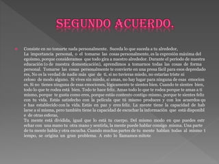  Consiste en no tomarte nada personalmente. Suceda lo que suceda a tu alrededor,
La importancia personal, o el tomarse las cosas personalmente, es la expresión máxima del
egoísmo, porque consideramos que todo gira a nuestro alrededor. Durante el período de nuestra
educación (o de nuestra domesticación), aprendimos a tomarnos todas las cosas de forma
personal. Tomarse las cosas personalmente te convierte en una presa fácil para esos depredado
res, No es la verdad de nadie más que de ti, si no tuvieras miedo, no estarías triste ni
celoso de modo alguno. Si vives sin miedo, si amas, no hay lugar para ninguna de esas emocion
es. Si no tienes ninguna de esas emociones, lógicamente te sientes bien. Cuando te sientes bien,
todo lo que te rodea está bien. Todo te hace feliz. Amas todo lo que te rodea porque te amas a ti
mismo, porque te gusta como eres, porque estás contento contigo mismo, porque te sientes feliz
con tu vida. Estás satisfecho con la película que tú mismo produces y con los acuerdos qu
e has establecido con la vida. Estás en paz y eres feliz. La mente tiene la capacidad de hab
larse a sí misma, pero también tiene la capacidad de escuchar la información que está disponibl
e de otras esferas,
Tu mente está dividida, igual que lo está tu cuerpo. Del mismo modo en que puedes estr
echar con una mano tu otra mano y sentirla, la mente puede hablar consigo misma. Una parte
de tu mente habla y otra escucha. Cuando muchas partes de tu mente hablan todas al mismo t
iempo, se origina un gran problema. A esto lo llamamos mitote
 
