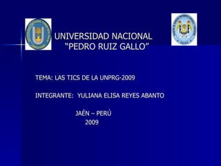 UNIVERSIDAD NACIONAL    “PEDRO RUIZ GALLO”  TEMA: LAS TICS DE LA UNPRG-2009 INTEGRANTE:  YULIANA ELISA REYES ABANTO  JAÉN – PERÚ 2009  