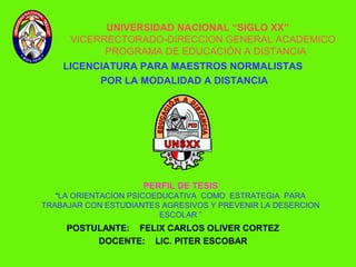 UNIVERSIDAD NACIONAL “SIGLO XX”
      VICERRECTORADO-DIRECCION GENERAL ACADEMICO
            PROGRAMA DE EDUCACIÓN A DISTANCIA
    LICENCIATURA PARA MAESTROS NORMALISTAS
          POR LA MODALIDAD A DISTANCIA




                     PERFIL DE TESIS
   “LA ORIENTACION PSICOEDUCATIVA COMO ESTRATEGIA PARA
TRABAJAR CON ESTUDIANTES AGRESIVOS Y PREVENIR LA DESERCION
                         ESCOLAR ”
     POSTULANTE: FELIX CARLOS OLIVER CORTEZ
          DOCENTE: LIC. PITER ESCOBAR
 