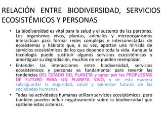 RELACIÓN ENTRE BIODIVERSIDAD, SERVICIOS
ECOSISTÉMICOS Y PERSONAS
• La biodiversidad es vital para la salud y el sustento de las personas.
Los organismos vivos, plantas, animales y microorganismos
interactúan para formar redes complejas e interconectadas de
ecosistemas y hábitats que, a su vez, aportan una miríada de
servicios ecosistémicos de los que depende toda la vida. Aunque la
tecnología puede sustituir algunos servicios ecosistémicos y
amortiguar su degradación, muchos no se pueden reemplazar.
• Entender las interacciones entre biodiversidad, servicios
ecosistémicos y personas es fundamental para revertir las
tendencias DEL ESTADO DEL PLANETA y optar por las PROPUESTAS
DE FUTURO PARA UN PLANETA VIVO, y de esta manera
salvaguardar la seguridad, salud y bienestar futuros de las
sociedades humanas.
• Todas las actividades humanas utilizan servicios ecosistémicos, pero
también pueden influir negativamente sobre la biodiversidad que
sostiene estos sistemas.
 