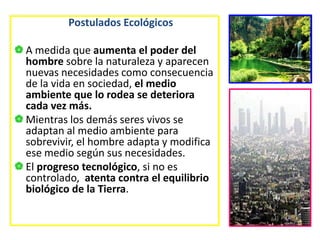 Postulados Ecológicos
A medida que aumenta el poder del
hombre sobre la naturaleza y aparecen
nuevas necesidades como consecuencia
de la vida en sociedad, el medio
ambiente que lo rodea se deteriora
cada vez más.
Mientras los demás seres vivos se
adaptan al medio ambiente para
sobrevivir, el hombre adapta y modifica
ese medio según sus necesidades.
El progreso tecnológico, si no es
controlado, atenta contra el equilibrio
biológico de la Tierra.
 
