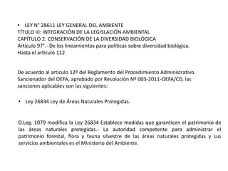 • LEY N° 28611 LEY GENERAL DEL AMBIENTE
TÍTULO III: INTEGRACIÓN DE LA LEGISLACIÓN AMBIENTAL
CAPÍTULO 2: CONSERVACIÓN DE LA DIVERSIDAD BIOLÓGICA
Artículo 97°.- De los lineamientos para políticas sobre diversidad biológica.
Hasta el articulo 112
De acuerdo al artículo 12º del Reglamento del Procedimiento Administrativo
Sancionador del OEFA, aprobado por Resolución Nº 003-2011-OEFA/CD, las
sanciones aplicables son las siguientes:
• Ley 26834 Ley de Áreas Naturales Protegidas.
D.Leg. 1079 modifica la Ley 26834 Establece medidas que garanticen el patrimonio de
las áreas naturales protegidas.- La autoridad competente para administrar el
patrimonio forestal, flora y fauna silvestre de las áreas naturales protegidas y sus
servicios ambientales es el Ministerio del Ambiente.
 