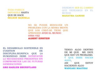 TODO PARECE
IMPOSIBLE HASTA
QUE SE HACE
NELSON MANDELA
EL DESARROLLO SOSTENIBLE ES
CUESTION DE
DISCIPLINA.SIGNIFICA QUE LA
HUMANIDAD DEBE SATISFACER
LA NECESIDADES PRESENTES SIN
COMPROMETER LAS DE FUTURAS
GENERACIONES
GRO HARLEM BRUNDTLAND
DEBEMOS SER EL CAMBIO
QUE DESEAMOS EN EL
MUNDO
MAHATMA GANDHI
TENGO ALGO DENTRO
DE MI QUE ME DICE
QUE HAY UN PROBLEMA
Y QUE DEBE HACER
ALGO,
ASI QUE ESTOY
HACIENDO ALGO
WANGARI MAATHAI
NO SE PUEDE RESOLVER UN
PROBLEMA CON LA MISMA MENTE
QUE LOS CREÓ.SE TIENE QUE
APRENDER AVER EL MUNDO
OTRA VEZ
ALBERT EINSTEIN
 
