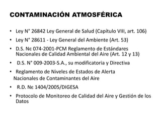 CONTAMINACIÓN ATMOSFÉRICA
• Ley N° 26842 Ley General de Salud (Capítulo VIII, art. 106)
• Ley N° 28611 - Ley General del Ambiente (Art. 53)
• D.S. Nє 074-2001-PCM Reglamento de Estándares
Nacionales de Calidad Ambiental del Aire (Art. 12 y 13)
• D.S. N° 009-2003-S.A., su modificatoria y Directiva
• Reglamento de Niveles de Estados de Alerta
Nacionales de Contaminantes del Aire
• R.D. Nє 1404/2005/DIGESA
• Protocolo de Monitoreo de Calidad del Aire y Gestión de los
Datos
 
