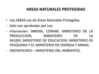 AREAS NATURALES PROTEGIDAS
• Ley 26834 Ley de Áreas Naturales Protegidas.
- Solo son aprobadas por Ley.
- Intervenían: INRENA, CONAM, MINISTERIO DE LA
PRODUCCION, MINISTERIO DE LA
MUJER, MINISTERIO DE EDUCACION, MINISTERIO DE
PESQUERIA Y EL MINISTERIO DE ENERGIA Y MINAS.
- (MODIFICADO – MINISTERIO DEL AMBIENTE).
 