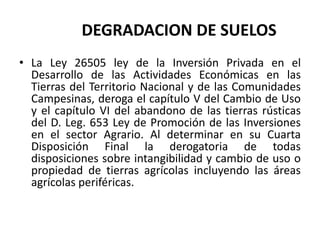 DEGRADACION DE SUELOS
• La Ley 26505 ley de la Inversión Privada en el
Desarrollo de las Actividades Económicas en las
Tierras del Territorio Nacional y de las Comunidades
Campesinas, deroga el capítulo V del Cambio de Uso
y el capítulo VI del abandono de las tierras rústicas
del D. Leg. 653 Ley de Promoción de las Inversiones
en el sector Agrario. Al determinar en su Cuarta
Disposición Final la derogatoria de todas
disposiciones sobre intangibilidad y cambio de uso o
propiedad de tierras agrícolas incluyendo las áreas
agrícolas periféricas.
 
