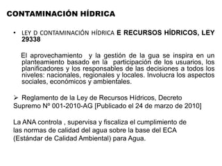 • LEY D CONTAMINACIÓN HÍDRICA E RECURSOS HÍDRICOS, LEY
29338
El aprovechamiento y la gestión de la gua se inspira en un
planteamiento basado en la participación de los usuarios, los
planificadores y los responsables de las decisiones a todos los
niveles: nacionales, regionales y locales. Involucra los aspectos
sociales, económicos y ambientales.
 Reglamento de la Ley de Recursos Hídricos, Decreto
Supremo Nº 001-2010-AG [Publicado el 24 de marzo de 2010]
La ANA controla , supervisa y fiscaliza el cumplimiento de
las normas de calidad del agua sobre la base del ECA
(Estándar de Calidad Ambiental) para Agua.
CONTAMINACIÓN HÍDRICA
 