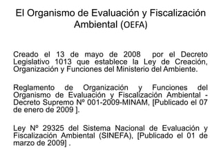 Creado el 13 de mayo de 2008 por el Decreto
Legislativo 1013 que establece la Ley de Creación,
Organización y Funciones del Ministerio del Ambiente.
Reglamento de Organización y Funciones del
Organismo de Evaluación y Fiscalización Ambiental -
Decreto Supremo Nº 001-2009-MINAM, [Publicado el 07
de enero de 2009 ].
Ley Nº 29325 del Sistema Nacional de Evaluación y
Fiscalización Ambiental (SINEFA), [Publicado el 01 de
marzo de 2009] .
El Organismo de Evaluación y Fiscalización
Ambiental (OEFA)
 