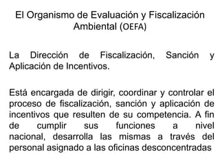 La Dirección de Fiscalización, Sanción y
Aplicación de Incentivos.
Está encargada de dirigir, coordinar y controlar el
proceso de fiscalización, sanción y aplicación de
incentivos que resulten de su competencia. A fin
de cumplir sus funciones a nivel
nacional, desarrolla las mismas a través del
personal asignado a las oficinas desconcentradas.
El Organismo de Evaluación y Fiscalización
Ambiental (OEFA)
 