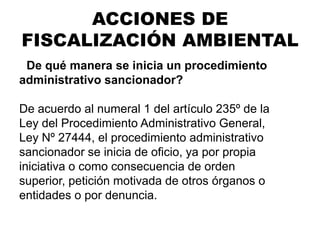 ¿De qué manera se inicia un procedimiento
administrativo sancionador?
De acuerdo al numeral 1 del artículo 235º de la
Ley del Procedimiento Administrativo General,
Ley Nº 27444, el procedimiento administrativo
sancionador se inicia de oficio, ya por propia
iniciativa o como consecuencia de orden
superior, petición motivada de otros órganos o
entidades o por denuncia.
ACCIONES DE
FISCALIZACIÓN AMBIENTAL
 