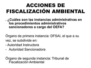 . ¿Cuáles son las instancias administrativas en
los procedimientos administrativos
sancionadores a cargo del OEFA?
Órgano de primera instancia: DFSAI, el que a su
vez, se subdivide en:
- Autoridad Instructora
- Autoridad Sancionadora
Órgano de segunda instancia: Tribunal de
Fiscalización Ambiental
ACCIONES DE
FISCALIZACIÓN AMBIENTAL
 