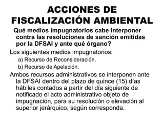 ¿Qué medios impugnatorios cabe interponer
contra las resoluciones de sanción emitidas
por la DFSAI y ante qué órgano?
Los siguientes medios impugnatorios:
a) Recurso de Reconsideración.
b) Recurso de Apelación.
Ambos recursos administrativos se interponen ante
la DFSAI dentro del plazo de quince (15) días
hábiles contados a partir del día siguiente de
notificado el acto administrativo objeto de
impugnación, para su resolución o elevación al
superior jerárquico, según corresponda.
ACCIONES DE
FISCALIZACIÓN AMBIENTAL
 