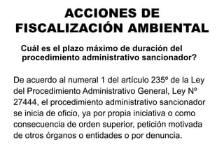 ¿Cuál es el plazo máximo de duración del
procedimiento administrativo sancionador?
De acuerdo al numeral 1 del artículo 235º de la Ley
del Procedimiento Administrativo General, Ley Nº
27444, el procedimiento administrativo sancionador
se inicia de oficio, ya por propia iniciativa o como
consecuencia de orden superior, petición motivada
de otros órganos o entidades o por denuncia.
ACCIONES DE
FISCALIZACIÓN AMBIENTAL
 