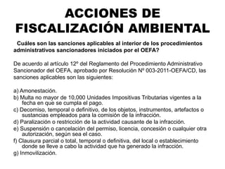 ¿Cuáles son las sanciones aplicables al interior de los procedimientos
administrativos sancionadores iniciados por el OEFA?
De acuerdo al artículo 12º del Reglamento del Procedimiento Administrativo
Sancionador del OEFA, aprobado por Resolución Nº 003-2011-OEFA/CD, las
sanciones aplicables son las siguientes:
a) Amonestación.
b) Multa no mayor de 10,000 Unidades Impositivas Tributarias vigentes a la
fecha en que se cumpla el pago.
c) Decomiso, temporal o definitivo, de los objetos, instrumentos, artefactos o
sustancias empleados para la comisión de la infracción.
d) Paralización o restricción de la actividad causante de la infracción.
e) Suspensión o cancelación del permiso, licencia, concesión o cualquier otra
autorización, según sea el caso.
f) Clausura parcial o total, temporal o definitiva, del local o establecimiento
donde se lleve a cabo la actividad que ha generado la infracción.
g) Inmovilización.
ACCIONES DE
FISCALIZACIÓN AMBIENTAL
 