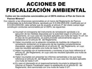 ¿Cuáles son las conductas sancionables por el OEFA relativas al Plan de Cierre de
Pasivos Mineros?
Con relación a las infracciones sancionables en el marco del Reglamento de Pasivos
Ambientales de la Actividad Minera, aprobado por D.S.059-2005-EM, modificado por el
D.S.003-2009-EM, cabe señalar que de acuerdo al artículo 4º del citado cuerpo legal
constituyen conductas sancionables por el OEFA, las siguientes:
a) Incumplir el cronograma del instrumento de remediación aprobado o la
ejecución de las medidas dispuestas por la autoridad según el artículo 41 del
Reglamento, en cuyo caso les resultará aplicable una multa de hasta 75 UIT. En
el caso de los generadores, se podrá proceder adicionalmente según lo
establecido en el artículo 48 del Reglamento.
b) Haber incumplido con la adopción inmediata de medidas de mitigación o
remediación ambiental y/o la ejecución de las medidas complementarias
dispuestas, según lo establecido en el artículo 35 del Reglamento, en cuyo
caso les resultará aplicable una multa de hasta 75 UIT.
c) Haber incumplido con el mantenimiento y monitoreo al que hace referencia el
artículo 43 del Reglamento, en cuyo caso les resultará aplicable una multa de
hasta 20 UIT.
d) Haber incumplido con presentar los informes semestrales a los que hace
referencia el artículo 44 del Reglamento, en cuyo caso les resultará aplicable
una multa de hasta 5 UIT.
e) En caso el interesado en el reaprovechamiento incumpla la obligación de
informar al Órgano Fiscalizador según lo establecido en el artículo 63 del
Reglamento, será sancionado con una multa de hasta 5 UIT .
ACCIONES DE
FISCALIZACIÓN AMBIENTAL
 