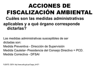 ¿Cuáles son las medidas administrativas
aplicables y a qué órgano corresponde
dictarlas?
Las medidas administrativas susceptibles de ser
dictadas son:
Medida Preventiva - Dirección de Supervisión
Medida Cautelar- Presidencia del Consejo Directivo = PCD.
Medida Correctiva - DFSAI
FUENTE: OEFA http://www.oefa.gob.pe/?page_id=671
ACCIONES DE
FISCALIZACIÓN AMBIENTAL
 