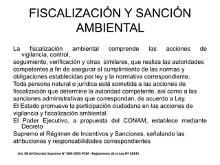 La fiscalización ambiental comprende las acciones de
vigilancia, control,
seguimiento, verificación y otras similares, que realiza las autoridades
competentes a fin de asegurar el cumplimiento de las normas y
obligaciones establecidas por ley y la normativa correspondiente.
Toda persona natural o jurídica está sometida a las acciones de
fiscalización que determine la autoridad competente, así como a las
sanciones administrativas que correspondan, de acuerdo a Ley.
El Estado promueve la participación ciudadana en las acciones de
vigilancia y fiscalización ambiental.
El Poder Ejecutivo, a propuesta del CONAM, establece mediante
Decreto
Supremo el Régimen de Incentivos y Sanciones, señalando las
atribuciones y responsabilidades correspondientes
FISCALIZACIÓN Y SANCIÓN
AMBIENTAL
Art. 88 del Decreto Supremo N° 008-2005-PCM - Reglamento de la Ley Nº 28245
 
