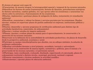 El alumno al egresar será capaz de:
1)Caracterizar, de manera integral, la heterogeneidad espacial y temporal de los recursos naturales.
2)Identificar los factores de estrés (contaminación, factores de deterioro, perturbaciones antrópicas
de distinta naturaleza, cambios globales, etc.) que operan sobre los ecosistemas y caracterizar sus
efectos sobre la estructura y funcionamiento de los ecosistemas.
3)Diseñar, implementar y gestionar planes de mitigación de daños, restauración y/o remediación
ambiental.
4)Identificar, caracterizar y valorar los bienes y servicios provistos por los ecosistemas. Diseñar,
ejecutar, evaluar y/o supervisar planes de gestión ambiental en empresas, instituciones públicas y
privadas.
5)Diseñar, desarrollar y ejecutar programas de certificación ambiental para distinto tipo de
actividades (productivas, comerciales, de ordenamiento).
6)Ejecutar y evaluar estudios de impacto ambiental.
7)Planear, ejecutar y evaluar planes de manejo para el aprovechamiento, la conservación y la
protección de los recursos naturales.
8)Intervenir en la definición de la sostenibilidad de actividades productivas y de planes de desarrollo
desde la perspectiva ambiental, económica y social.
9)Participar en equipos interdisciplinarios que aborden, con un enfoque sistémico, la solución de
problemas ambientales.
10)Realizar actividades docentes a nivel primario, secundario, terciario y universitario.
11)Contribuir en la construcción de marcos legales, normativas y políticas, para el manejo y la
preservación de los recursos naturales y el patrimonio natural.
12)Participar, tanto coordinando, evaluando, diseñando, supervisando y/o ejecutando, planes de
ordenamiento territorial a distinto niveles, municipal, provincial, nacional o regional.
13)Generar conocimiento y técnicas mediante la actividad científica.
14)Instrumentar y ejecutar planes de educación ambiental.
 