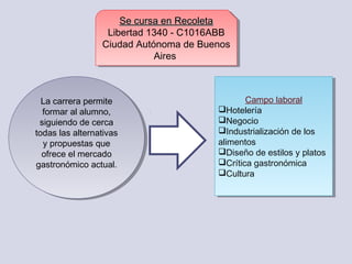 Se cursa en RecoletaSe cursa en Recoleta
Libertad 1340 - C1016ABB 
Ciudad Autónoma de Buenos
Aires 
Se cursa en RecoletaSe cursa en Recoleta
Libertad 1340 - C1016ABB 
Ciudad Autónoma de Buenos
Aires 
La carrera permite
formar al alumno,
siguiendo de cerca
todas las alternativas
y propuestas que
ofrece el mercado
gastronómico actual.
La carrera permite
formar al alumno,
siguiendo de cerca
todas las alternativas
y propuestas que
ofrece el mercado
gastronómico actual.
Campo laboral
Hotelería
Negocio
Industrialización de los
alimentos
Diseño de estilos y platos
Crítica gastronómica
Cultura
Campo laboral
Hotelería
Negocio
Industrialización de los
alimentos
Diseño de estilos y platos
Crítica gastronómica
Cultura
 