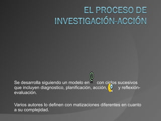 Se desarrolla siguiendo un modelo en  con ciclos sucesivos que incluyen diagnostico, planificación, acción,  y reflexión-evaluación. Varios autores lo definen con matizaciones diferentes en cuanto a su complejidad. 