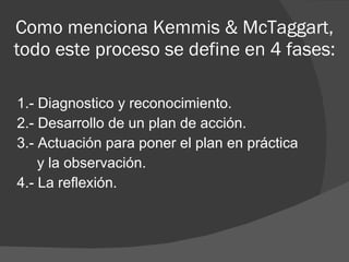 1.- Diagnostico y reconocimiento. 2.- Desarrollo de un plan de acción. 3.-  Actuación para poner el plan en práctica  y la observación. 4.-  La reflexión. Como menciona  Kemmis & McTaggart, todo este proceso se define en 4 fases: 