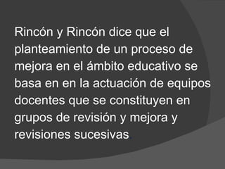 Rincón y Rincón dice que el  planteamiento de un proceso de  mejora en el ámbito educativo se  basa en  en la actuación de equipos  docentes que se constituyen en  grupos de revisión y mejora y  revisiones   sucesivas . 