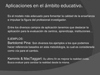 Aplicaciones en el ámbito educativo. Es el modelo más adecuado para fomentar la calidad de la enseñanza  e impulsar la figura del profesional investigador. Entre los diversos campos de aplicación tenemos que destacar  la  aplicación para la evaluación de centros, aprendizaje, instituciones… EJEMPLOS: Bartolomé Pina:  Son diversos los ejemplos a los que podemos  hacer referencia basados en esta metodología, la cual es considerada  como vía para el cambio. Kemmis & MacTaggart:  Su ultimo fin es mejorar la realidad vivida. Busca evaluar para cambiar la realidad desde la misma. 