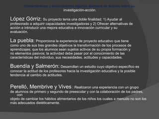 Comentaremos y enunciaremos algunos ejemplos de autores sobre su  investigación-acción. López Górriz :  Su proyecto tenia una doble finalidad; 1) Ayudar al  profesorado a adquirir capacidades investigadoras y 2) Ofrecer alternativas de acción e introducir una mejora educativa e innovación curricular y su  evaluación. La puebla :  Proporciona la experiencia de proyecto educativo que tiene  como uno de sus tres grandes objetivos la transformación de los procesos de  aprendizajes; que los alumnos sean sujetos activos de su propia formación y  no elementos pasivos; la actividad debe pasar por el conocimiento de las  características del individuo, sus necesidades, actitudes y capacidades. Buendía y Salmerón:  Desarrollan un estudio cuyo objetivo específico es  conocer la actitud de los profesores hacia la investigación educativa y la posible  tendencia al cambio de actitudes. Perelló, Membrive y Vives  : Realizaron una experiencia con un grupo  de alumnos de primero y segundo de preescolar y con la colaboración de los padres, con  objeto de cambiar los hábitos alimentarios de los niños los cuales a menudo no son los  más adecuados dietéticamente. 