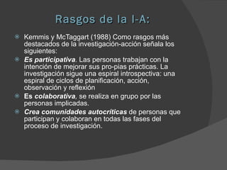Rasgos de la I-A: Kemmis y McTaggart (1988) Como rasgos más destacados de la investigación-acción señala los siguientes: Es participativa .  Las personas trabajan con la intención de mejorar sus pro­pias prácticas. La investigación sigue una espiral introspectiva: una espiral de ciclos de planificación, acción, observación y reflexión Es  colaborativa ,  se realiza en grupo por las personas implicadas.  Crea comunidades autocríticas  de personas que participan y colaboran en todas las fases del proceso de investigación.  