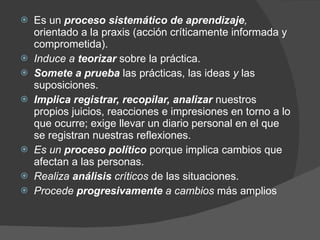 Es un  proceso sistemático de aprendizaje ,  orientado a la praxis (acción críticamente informada y comprometida).  Induce a  teorizar   sobre la práctica. Somete a prueba  las prácticas, las ideas  y  las suposiciones. Implica registrar, recopilar, analizar  nuestros propios juicios, reacciones e impresiones en torno a lo que ocurre; exige llevar un diario personal en el que se registran nuestras reflexiones.   Es un  proceso político  porque implica cambios que afectan a las personas.  Realiza  análisis  críticos  de las situaciones.  Procede  progresivamente  a cambios  más amplios 