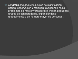 Empieza  con pequeños  ciclos de planificación, acción, observación  y  reflexión, avanzando hacia problemas de más envergadura; la inician pequeños grupos de colaboradores, expandiéndose gradualmente a un número mayor de personas. 