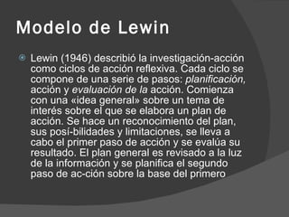 Modelo de Lewin Lewin (1946) describió la investigación-acción como ciclos de acción reflexiva. Cada ciclo se compone de una serie de pasos:  planificación,  acción y  evaluación de la  acción. Comienza con una «idea general» sobre un tema de interés sobre el que se elabora un plan de acción. Se hace un reconocimiento del plan, sus posí-bilidades y limitaciones, se lleva a cabo el primer paso de acción y se evalúa su resultado. El plan general es revisado a la luz de la información y se planifica el segundo paso de ac­ción sobre la base del primero 