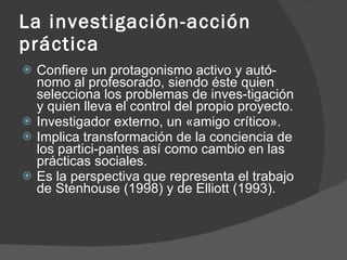 La investigación-acción práctica Confiere un protagonismo activo y autó­nomo al profesorado, siendo éste quien selecciona los problemas de inves­tigación y quien lleva el control del propio proyecto. Investigador externo, un «amigo crítico». Implica transformación de la conciencia de los partici­pantes así como cambio en las prácticas sociales. Es la perspectiva que representa el trabajo de Stenhouse (1998) y de Elliott (1993). 