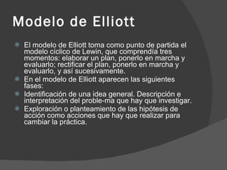 Modelo de Elliott El modelo de Elliott toma como punto de partida el modelo cíclico de Lewin, que comprendía tres momentos: elaborar un plan, ponerlo en marcha y evaluarlo; rectificar el plan, ponerlo en marcha y evaluarlo, y así sucesivamente. En el modelo de Elliott aparecen las siguientes fases: Identificación de una idea general. Descripción e interpretación del proble­ma que hay que investigar. Exploración o planteamiento de las hipótesis de acción como acciones que hay que realizar para cambiar la práctica.  