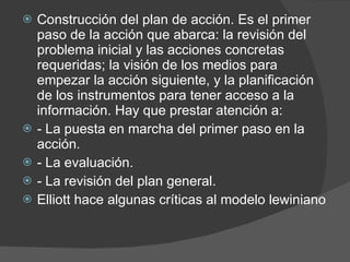 Construcción del plan de acción. Es el primer paso de la acción que abarca: la revisión del problema inicial y las acciones concretas requeridas; la visión de los medios para empezar la acción siguiente, y la planificación de los instrumentos para tener acceso a la información. Hay que prestar atención a:  - La puesta en marcha del primer paso en la acción. - La evaluación. - La revisión del plan general. Elliott hace algunas críticas al modelo lewiniano 