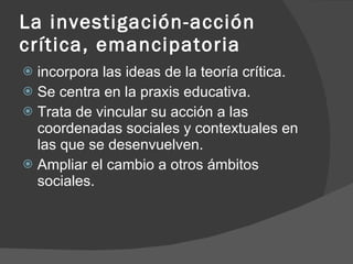 La investigación-acción crítica, emancipatoria incorpora las ideas de la teoría crítica. Se centra en la praxis educativa. Trata de vincular su acción a las coordenadas sociales y contextuales en las que se desenvuelven. Ampliar el cambio a otros ámbitos sociales. 