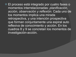 El proceso está integrado por cuatro fases o momentos interrelacionadas:  planificación, acción, observación y reflexión.  Cada uno de los momentos implica una mirada retrospectiva, y una intención prospectiva que forman conjuntamente una espiral auto reflexiva de conocimiento y acción. En los cuadros 8 y 9 se concretan los momentos de investigación-acción. 