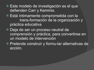 Este modelo de investigación es el que defienden Carr y Kemmis. Está íntimamente comprometida con la  trans­formación de la organización y práctica educativa Deja de ser un proceso neutral de comprensión y práctica, para convertirse en un modelo de intervención Pretende construir y formu­lar alternativas de acción. 