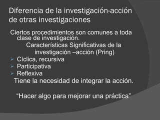 Diferencia de la investigación-acción de otras investigaciones Ciertos procedimientos son comunes a toda clase de investigación. Características Significativas de la investigación –acción (Pring) Cíclica, recursiva Participativa Reflexiva Tiene la necesidad de integrar la acción. “ Hacer algo para mejorar una práctica” 