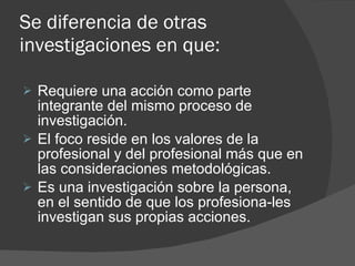 Se diferencia de otras investigaciones en que: Requiere una acción como parte integrante del mismo proceso de investigación. El foco reside en los valores de la profesional y del profesional más que en las consideraciones metodológicas. Es una investigación sobre la persona, en el sentido de que los profesiona­les investigan sus propias acciones. 