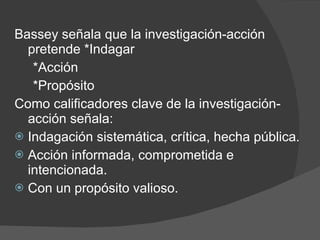 Bassey señala que la investigación-acción pretende *Indagar *Acción *Propósito Como calificadores clave de la investigación-acción señala: Indagación sistemática, crítica, hecha pública. Acción informada, comprometida e intencionada. Con un propósito valioso. 