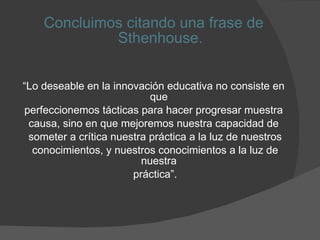 Concluimos citando una frase de Sthenhouse. “ Lo deseable en la innovación educativa no consiste en que  perfeccionemos tácticas para hacer progresar muestra  causa, sino en que mejoremos nuestra capacidad de  someter a crítica nuestra práctica a la luz de nuestros conocimientos, y nuestros conocimientos a la luz de nuestra  práctica”. 