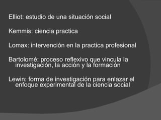 Elliot: estudio de una situación social Kemmis: ciencia practica Lomax: intervención en la practica profesional Bartolomé: proceso reflexivo que vincula la investigación, la acción y la formación Lewin: forma de investigación para enlazar el enfoque experimental de la ciencia social 