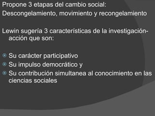 Propone 3 etapas del cambio social: Descongelamiento, movimiento y recongelamiento Lewin sugería 3 características de la investigación-acción que son: Su carácter participativo Su impulso democrático y Su contribución simultanea al conocimiento en las ciencias sociales 