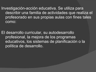 Investigación-acción educativa. Se utiliza para describir una familia de actividades que realiza el profesorado en sus propias aulas con fines tales como: El desarrollo curricular, su autodesarrollo profesional, la mejora de los programas educativos, los sistemas de planificación o la política de desarrollo. 