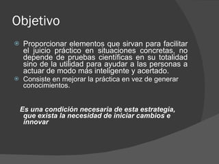 Objetivo Proporcionar elementos que sirvan para facilitar el juicio práctico en situaciones concretas, no depende de pruebas científicas en su totalidad sino de la utilidad para ayudar a las personas a actuar de modo más inteligente y acertado. Consiste en mejorar la práctica en vez de generar conocimientos. Es una condición necesaria de esta estrategia, que exista la necesidad de iniciar cambios e innovar 